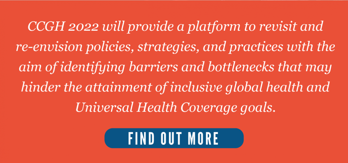 CCGH 2022 will provide a platform to revisit and re-envision policies, strategies, and practices with the aim of identifying barriers and bottlenecks that may hinder the attainment of inclusive global health and Universal Health Coverage goals.